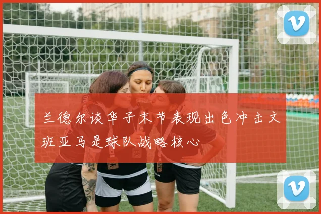 兰德尔谈华子末节表现出色冲击文班亚马是球队战略核心