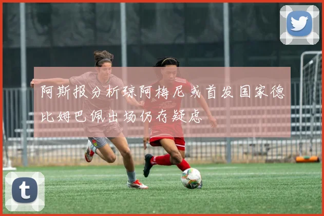 阿斯报分析琼阿梅尼或首发国家德比姆巴佩出场仍存疑虑