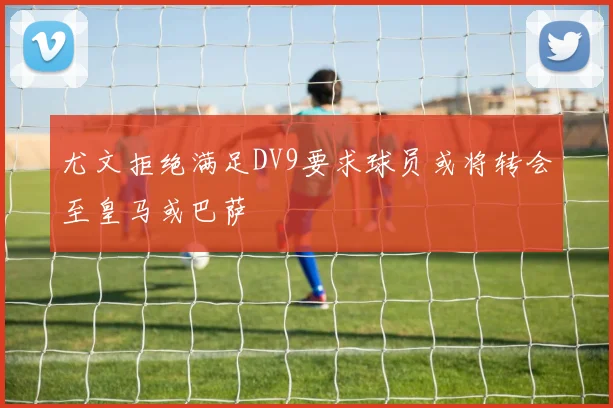 尤文拒绝满足DV9要求球员或将转会至皇马或巴萨