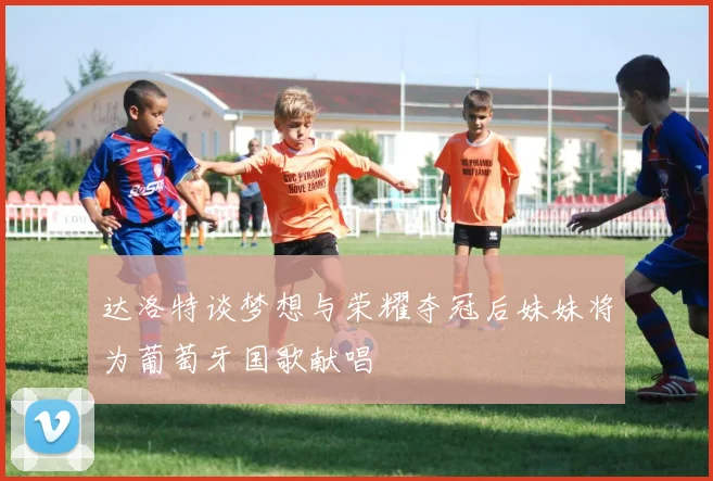 达洛特谈梦想与荣耀夺冠后妹妹将为葡萄牙国歌献唱