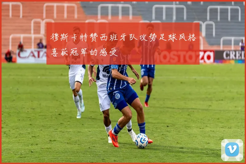穆斯卡特赞西班牙队攻势足球风格喜获冠军的感受
