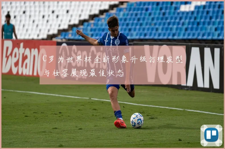 C罗为世界杯全新形象升级打理发型与妆容展现最佳状态