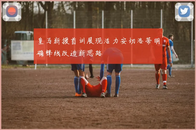 皇马新援首训展现活力安切洛蒂明确锋线改造新思路