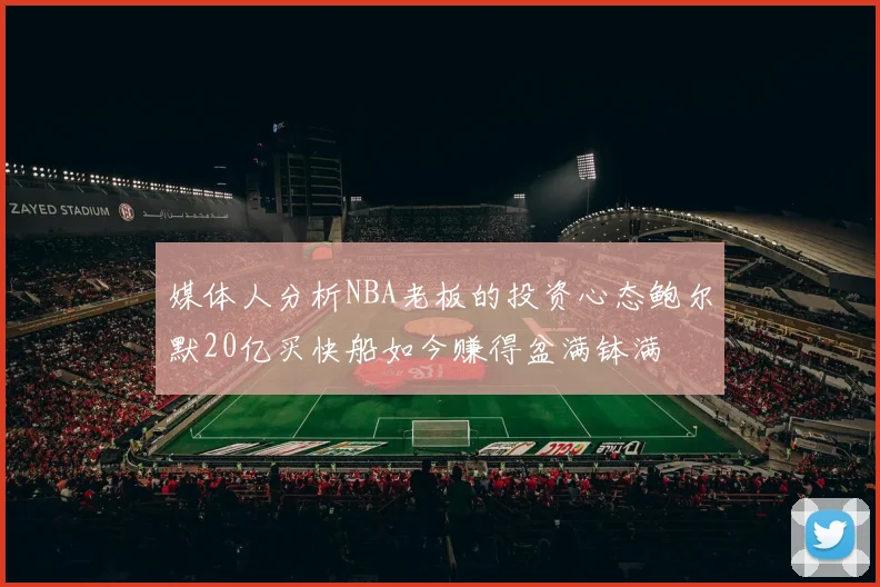 媒体人分析NBA老板的投资心态鲍尔默20亿买快船如今赚得盆满钵满
