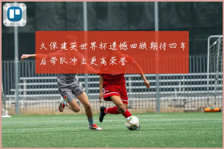 久保建英世界杯遗憾回顾期待四年后带队冲击更高荣誉