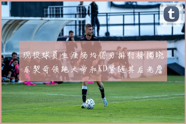 现役球员生涯场均得分排行榜揭晓东契奇领跑大帝和KD紧随其后老詹位居第四
