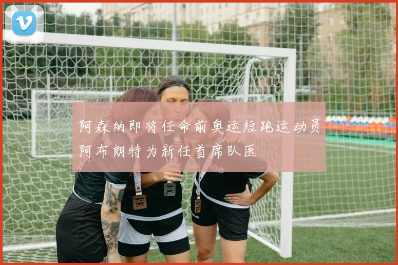 阿森纳即将任命前奥运短跑运动员阿布朗特为新任首席队医