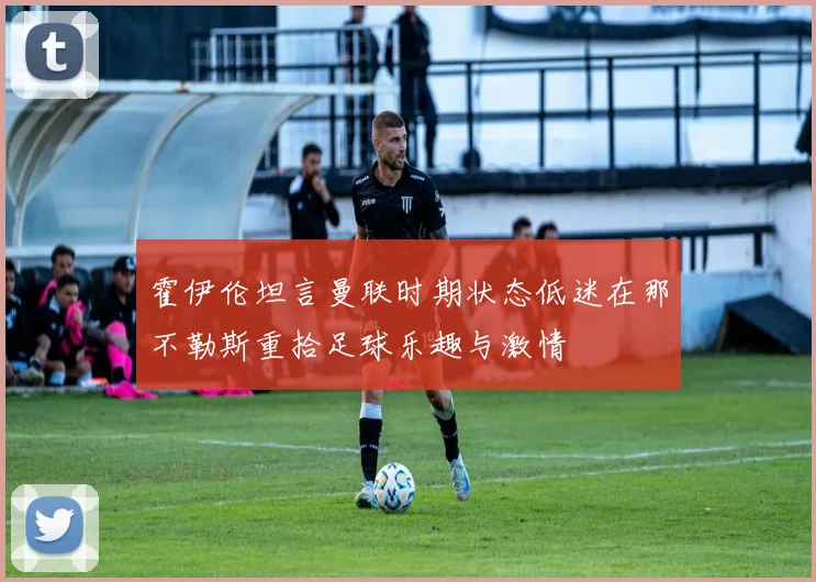 霍伊伦坦言曼联时期状态低迷在那不勒斯重拾足球乐趣与激情