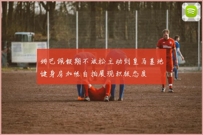 姆巴佩假期不放松主动到皇马基地健身房加练自拍展现积极态度
