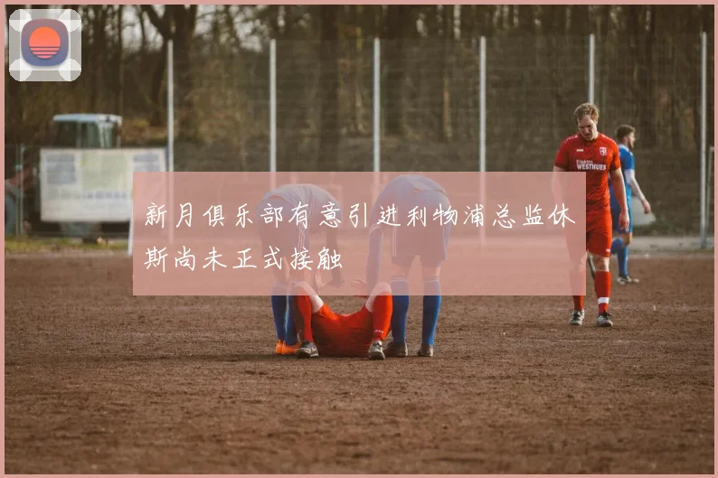 新月俱乐部有意引进利物浦总监休斯尚未正式接触