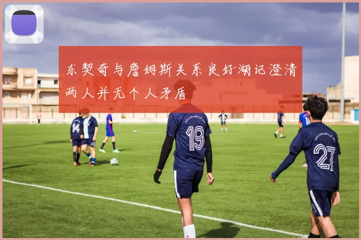东契奇与詹姆斯关系良好湖记澄清两人并无个人矛盾