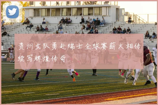 贵州女队勇赴瑞士全球赛薪火相传续写辉煌传奇