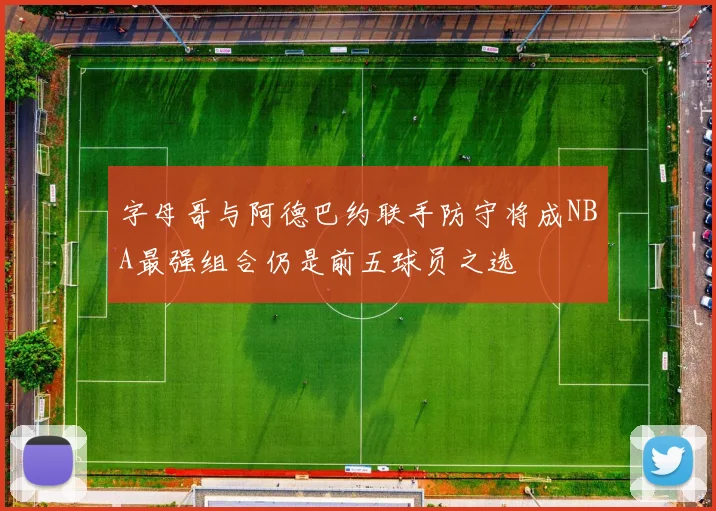 字母哥与阿德巴约联手防守将成NBA最强组合仍是前五球员之选