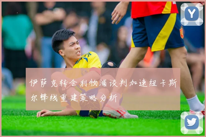 伊萨克转会利物浦谈判加速纽卡斯尔锋线重建策略分析
