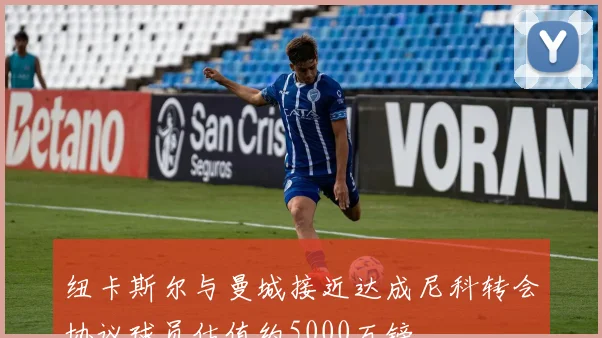 纽卡斯尔与曼城接近达成尼科转会协议球员估值约5000万镑