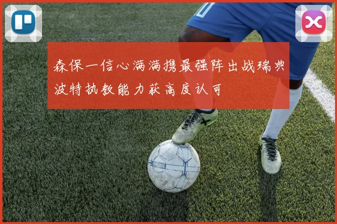 森保一信心满满携最强阵出战瑞典波特执教能力获高度认可