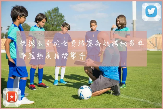樊振东全运会资格赛备战揭秘男单争冠热度持续攀升
