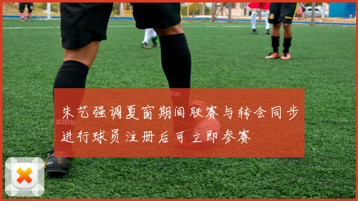 朱艺强调夏窗期间联赛与转会同步进行球员注册后可立即参赛