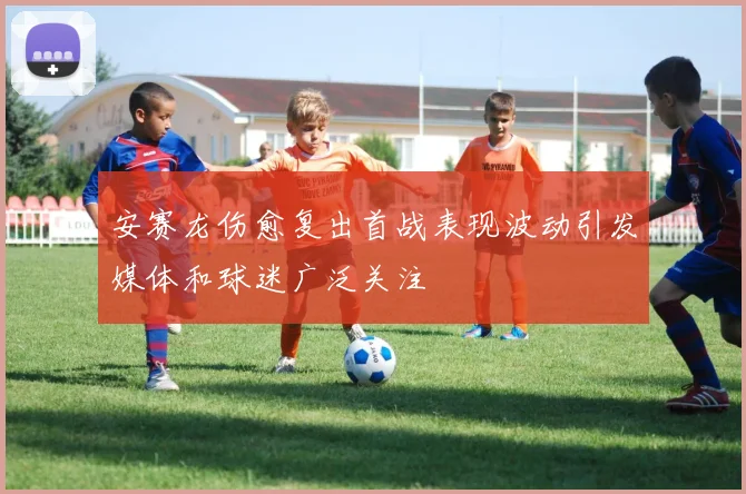 安赛龙伤愈复出首战表现波动引发媒体和球迷广泛关注