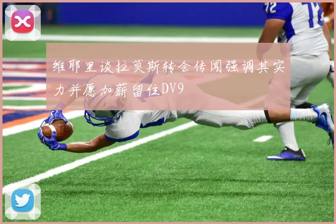 维耶里谈拉莫斯转会传闻强调其实力并愿加薪留住DV9