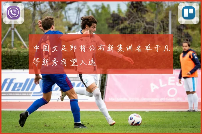 中国女足即将公布新集训名单于凡等新秀有望入选