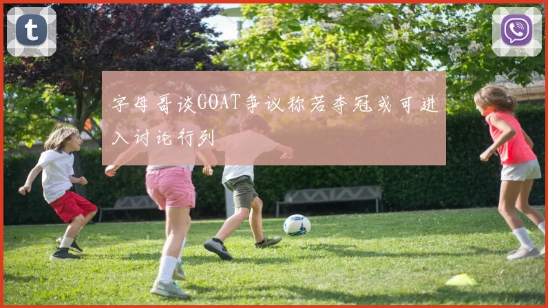 字母哥谈GOAT争议称若夺冠或可进入讨论行列