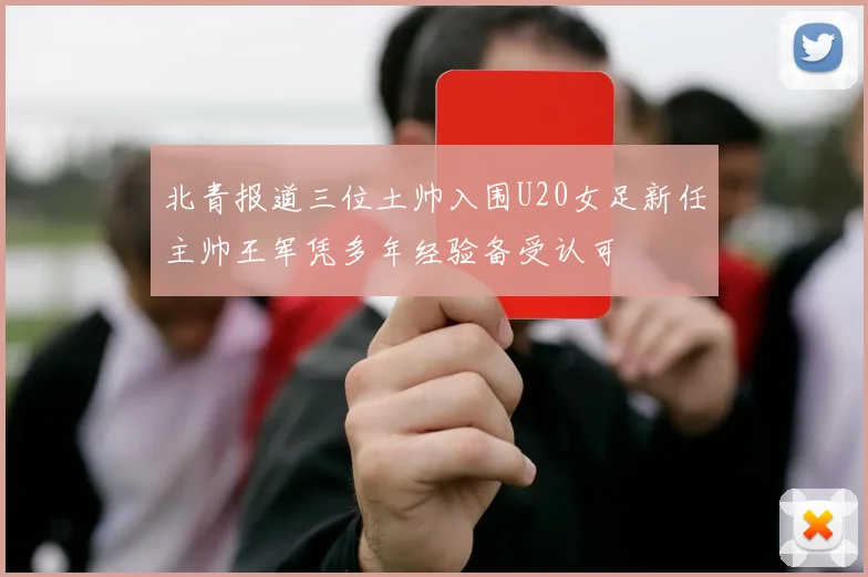 北青报道三位土帅入围U20女足新任主帅王军凭多年经验备受认可