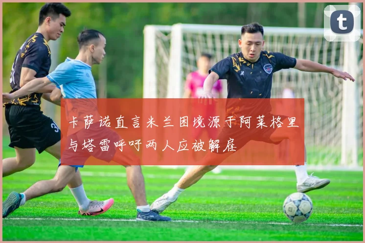 卡萨诺直言米兰困境源于阿莱格里与塔雷呼吁两人应被解雇