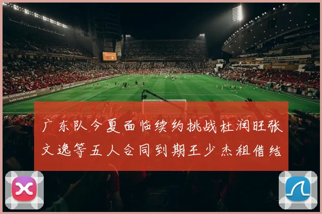 广东队今夏面临续约挑战杜润旺张文逸等五人合同到期王少杰租借结束