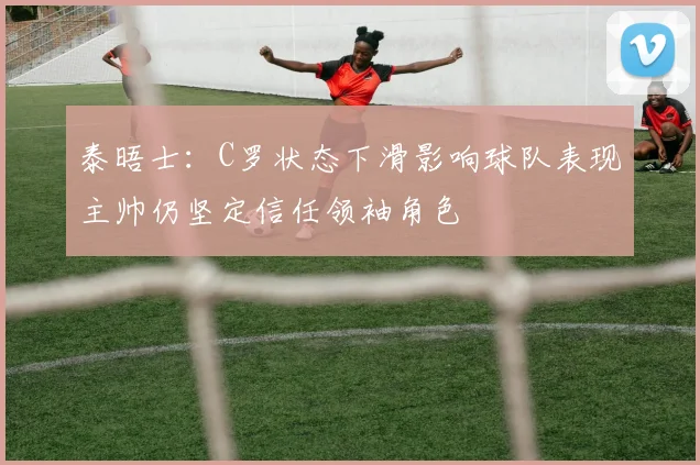 泰晤士:C罗状态下滑影响球队表现主帅仍坚定信任领袖角色