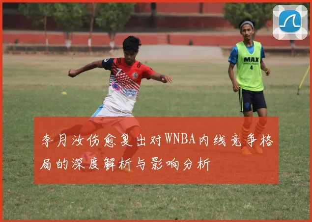 李月汝伤愈复出对WNBA内线竞争格局的深度解析与影响分析