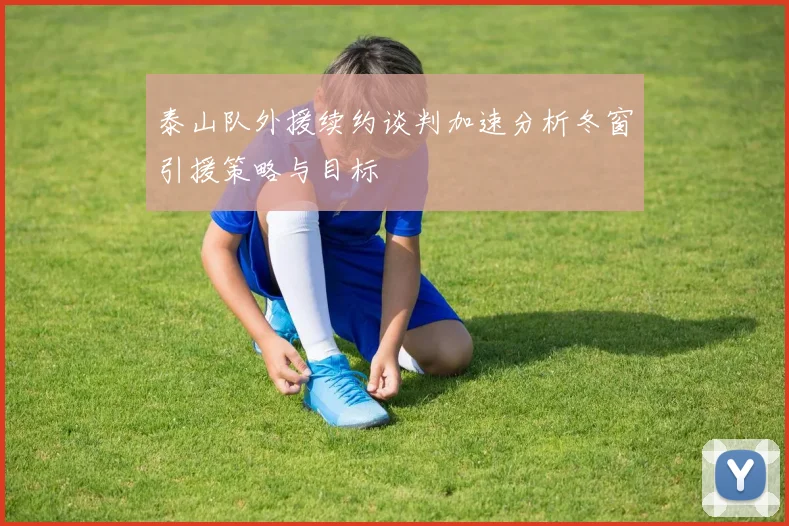 泰山队外援续约谈判加速分析冬窗引援策略与目标