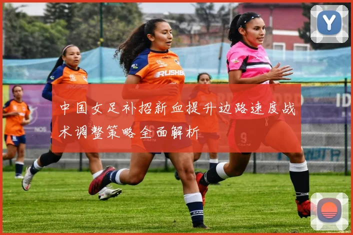 中国女足补招新血提升边路速度战术调整策略全面解析